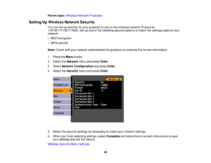 Page 46

Parent
topic:Wireless NetworkProjection
 Setting
UpWireless NetworkSecurity
 You
cansetupsecurity foryour projector touse onthe wireless network(PowerLite
 1761W/1771W/1776W).
Setupone ofthe following securityoptionstomatch thesettings usedonyour
 network:

•
WEP encryption
 •
WPA security
 Note:
Check withyour network administrator forguidance onentering thecorrect information.
 1.
Press theMenu button.
 2.
Select theNetwork menuandpress Enter.
 3.
Select Network Configuration andpress Enter.
 4....