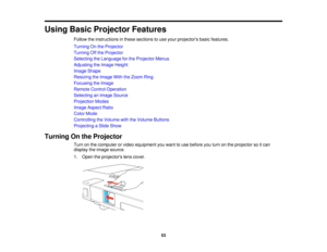 Page 53

Using
BasicProjector Features
 Follow
theinstructions inthese sections touse your projectors basicfeatures.
 Turning
Onthe Projector
 Turning
Offthe Projector
 Selecting
theLanguage forthe Projector Menus
 Adjusting
theImage Height
 Image
Shape
 Resizing
theImage WiththeZoom Ring
 Focusing
theImage
 Remote
ControlOperation
 Selecting
anImage Source
 Projection
Modes
 Image
Aspect Ratio
 Color
Mode
 Controlling
theVolume withtheVolume Buttons
 Projecting
aSlide Show
 Turning
Onthe Projector
 Turn
onthe...