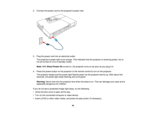 Page 54

2.
Connect thepower cordtothe projectors powerinlet.
 3.
Plug thepower cordintoanelectrical outlet.
 The
projectors powerlightturns orange. Thisindicates thattheprojector isreceiving power,butis
 not
yetturned on(itisin standby mode).
 Note:
WithDirect Power Onturned on,theprojector turnsonassoon asyou plug itin.
 4.
Press thepower button onthe projector orthe remote controltoturn onthe projector.
 The
projector beepsandthepower lightflashes greenasthe projector warmsup.After about five
 seconds,...