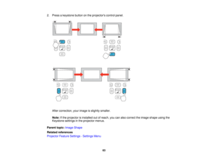 Page 63

2.
Press akeystone buttononthe projectors controlpanel.
 After
correction, yourimage isslightly smaller.
 Note:
Ifthe projector isinstalled outofreach, youcanalso correct theimage shape usingthe
 Keystone
settingsinthe projector menus.
 Parent
topic:Image Shape
 Related
references
 Projector
FeatureSettings -Settings Menu
 63   