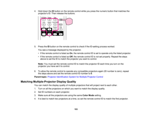 Page 103

4.
Hold down theIDbutton onthe remote controlwhileyoupress thenumeric buttonthatmatches the
 projectors
ID.Then release thebuttons.
 5.
Press theIDbutton onthe remote controltocheck ifthe ID-setting processworked.
 You
seeamessage displayed bythe projector.
 •
Ifthe remote controlislisted asOn ,the remote controlIDisset tooperate onlythelisted projector.
 •
Ifthe remote controlislisted asOff ,the remote controlIDisnot setproperly. Repeatthesteps
 above
toset the IDtomatch theprojector youwant...