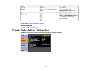 Page 113

Setting
 Options
 Description

Aspect
 See
thelistofavailable aspect
 Sets
theaspect ratio
 ratios
 (width-to-height
ratio)forthe
 selected
inputsource
 Overscan
 Auto
 Changes
theprojected image
 ratio
tomake theedges visible by
 Off

a
selectable percentage or
 4%

automatically

8%

Parent
topic:Adjusting theMenu Settings
 Related
references
 Available
ImageAspect Ratios
 Projector
FeatureSettings -Settings Menu
 Options
onthe Settings menuletyou customize variousprojector features.
 113 