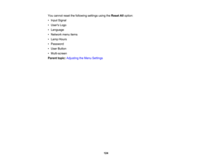 Page 124

You
cannot resetthefollowing settingsusingtheReset Alloption:
 •
Input Signal
 •
Users Logo
 •
Language
 •
Network menuitems
 •
Lamp Hours
 •
Password
 •
User Button
 •
Multi-screen
 Parent
topic:Adjusting theMenu Settings
 124 