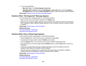 Page 145

3.
Doone ofthe following:
 •
Mac OSX10.6.x :Click Show displays inmenu bar.
 •
Other MacOSXversions :Select theVGA Display orColor LCDoption, clicktheArrange or
 Arrangement
tab,and check theMirror Displays checkbox. (Seeyourlaptop manual fordetails.)
 Parent
topic:Solutions WhenNo Signal Message Appears
 Solutions
WhenNot Supported Message Appears
 If
the Not Supported messageappears,trythe following solutions:
 •
Make surethecorrect inputsignal isselected onthe Signal menu.
 •
Make surethecomputers...