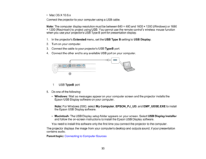 Page 33

•
Mac OSX10.6.x
 Connect
theprojector toyour computer usingaUSB cable.
 Note:
Thecomputer displayresolution mustbebetween 640×480 and1600 ×1200 (Windows) or1680
 ×
1200 (Macintosh) toproject usingUSB.Youcannot usetheremote controls wirelessmousefunction
 when
youuseyour projectors USBType Bport forpresentation display.
 1.
Inthe projectors Extendedmenu,setthe USB Type Bsetting toUSB Display .
 2.
Turn onyour computer.
 3.
Connect thecable toyour projectors USBTypeB port.
 4.
Connect theother endtoany...