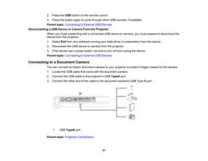 Page 41

2.
Press theUSB button onthe remote control.
 3.
Press thebutton againtocycle through otherUSBsources, ifavailable.
 Parent
topic:Connecting toExternal USBDevices
 Disconnecting
aUSB Device orCamera FromtheProjector
 When
youfinish presenting withaconnected USBdevice orcamera, youmust prepare todisconnect the
 device
fromtheprojector.
 1.
Select Exitfrom anysoftware runningyourslide show orpresentation fromthedevice.
 2.
Disconnect theUSB device orcamera fromtheprojector.
 3.
Ifthe device hasapower...