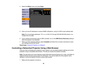 Page 58

4.
Select theOthers menuandpress Enter.
 5.
Enter uptotwo IPaddresses toreceive SNMPnotifications, using0to 255 foreach address field.
 Note:
Donot use these addresses: 127.x.x.xor224.0.0.0 through255.255.255.255 (wherexis a
 number
from0to 255).
 6.
Ifyour network environment usesanAMX controller, turnonthe AMX Device Discovery settingto
 allow
theprojector tobe detected.
 7.
When youfinish selecting settings,selectComplete andfollow theon-screen instructions tosave
 your
settings andexitthemenus....