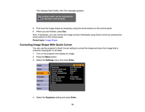 Page 70

Two
displays flashbriefly, thenthismessage appears:
 5.
Fine-tune theimage shape asnecessary usingthearrow buttons onthe control panel.
 6.
When youarefinished, pressEsc.
 Now,
ifnecessary, youcancorrect theimage corners individually usingQuick Corner bypressing the
 arrow
buttons onthe control panel.
 Parent
topic:Image Shape
 Correcting
ImageShape WithQuick Corner
 You
canusetheprojectors QuickCorner settingtocorrect theshape andsize ofan image thatis
 unevenly
rectangular onallsides.
 1.
Turn onthe...