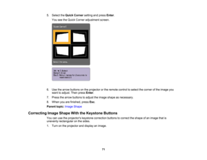 Page 71

5.
Select theQuick Corner settingandpress Enter.
 You
seetheQuick Corner adjustment screen.
 6.
Use thearrow buttons onthe projector orthe remote controltoselect thecorner ofthe image you
 want
toadjust. Thenpress Enter.
 7.
Press thearrow buttons toadjust theimage shape asnecessary.
 8.
When youarefinished, pressEsc.
 Parent
topic:Image Shape
 Correcting
ImageShape WiththeKeystone Buttons
 You
canusetheprojectors keystonecorrection buttonstocorrect theshape ofan image thatis
 unevenly
rectangular...