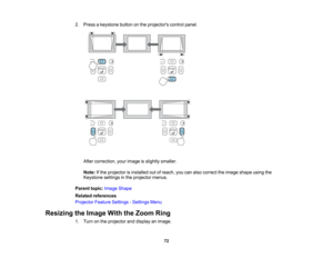 Page 72

2.
Press akeystone buttononthe projectors controlpanel.
 After
correction, yourimage isslightly smaller.
 Note:
Ifthe projector isinstalled outofreach, youcanalso correct theimage shape usingthe
 Keystone
settingsinthe projector menus.
 Parent
topic:Image Shape
 Related
references
 Projector
FeatureSettings -Settings Menu
 Resizing
theImage WiththeZoom Ring
 1.
Turn onthe projector anddisplay animage.
 72   