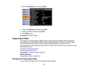 Page 81

3.
Select theExtended menuandpress Enter.
 4.
Select theProjection settingandpress Enter.
 5.
Select aprojection modeandpress Enter.
 6.
Press Menu toexit.
 Parent
topic:Projection Modes
 Image
Aspect Ratio
 The
projector candisplay images indifferent width-to-height ratioscalled aspect ratios.Normally the
 input
signal fromyourvideo source determines theimages aspectratio.However, forcertain images
 you
canchange theaspect ratiotofityour screen bypressing abutton onthe remote control.
 If
you always...