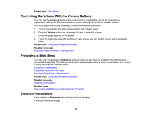 Page 86

Parent
topic:ColorMode
 Controlling
theVolume WiththeVolume Buttons
 You
canusetheVolume buttonsonthe remote controltoadjust thevolume asyou project a
 presentation
withaudio. Thevolume buttons controltheprojector ’s internal speaker system.
 You
must adjust thevolume separately foreach connected inputsource.
 1.
Turn onthe projector andstart apresentation thatincludes audio.
 2.
Press theVolume buttonsasnecessary tolower orraise thevolume.
 A
volume gaugeappears onthe screen.
 3.
Toset the volume...
