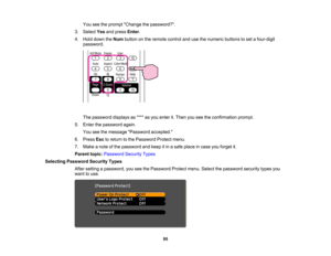 Page 95

You
seetheprompt Change thepassword?.
 3.
Select Yesandpress Enter.
 4.
Hold down theNum button onthe remote controlandusethenumeric buttonstoset afour-digit
 password.

The
password displaysas**** asyou enter it.Then youseetheconfirmation prompt.
 5.
Enter thepassword again.
 You
seethemessage Password accepted.
 6.
Press Esctoreturn tothe Password Protectmenu.
 7.
Make anote ofthe password andkeep itin asafe place incase youforget it.
 Parent
topic:Password SecurityTypes
 Selecting
Password...