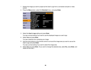 Page 98

1.
Display theimage youwant toproject asthe Users Logofromaconnected computerorvideo
 source.

2.
Press theMenu button, selecttheExtended menu,andpress Enter.
 3.
Select theUsers Logosetting andpress Enter.
 You
seeaprompt askingifyou want touse thedisplayed imageasausers logo.
 4.
Select Yesandpress Enter.
 You
seeaselection boxoverlaying yourimage.
 5.
Use thearrow buttons onthe remote controltosurround theimage areayouwant touse asthe
 Users
Logoandpress Enter.
 You
seeaprompt askingifyou want...