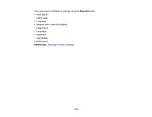 Page 116

You
cannot resetthefollowing settingsusingtheReset Alloption:
 •
Input Signal
 •
Users Logo
 •
Language
 •
Network menuitems(ifavailable)
 •
Lamp Hours
 •
Language
 •
Password
 •
User Button
 •
Multi-screen
 Parent
topic:Adjusting theMenu Settings
 116 