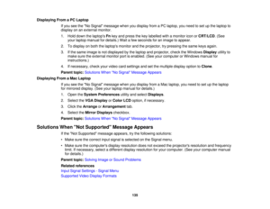 Page 135

Displaying
FromaPC Laptop
 If
you seetheNo Signal message whenyoudisplay fromaPC laptop, youneed toset upthe laptop to
 display
onanexternal monitor.
 1.
Hold down thelaptops Fnkey and press thekey labelled withamonitor iconorCRT/LCD .(See
 your
laptop manual fordetails.) Waitafew seconds foranimage toappear.
 2.
Todisplay onboth thelaptops monitorandtheprojector, trypressing thesame keysagain.
 3.
Ifthe same image isnot displayed bythe laptop andprojector, checktheWindows Displayutilityto
 make...