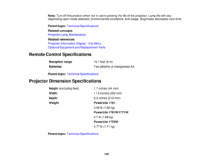 Page 146

Note:
Turnoffthis product whennotinuse toprolong thelifeofthe projector. Lamplifewill vary
 depending
uponmode selected, environmental conditions,andusage. Brightness decreasesovertime.
 Parent
topic:Technical Specifications
 Related
concepts
 Projector
LampMaintenance
 Related
references
 Projector
Information Display-Info Menu
 Optional
Equipment andReplacement Parts
 Remote
ControlSpecifications
 Reception
range
 19.7
feet(6m)
 Batteries
 Two
alkaline ormanganese AA
 Parent
topic:Technical...