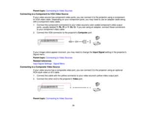 Page 31

Parent
topic:Connecting toVideo Sources
 Connecting
toaComponent-to-VGA VideoSource
 If
your video source hascomponent videoports, youcanconnect itto the projector usingacomponent-
 to-VGA
videocable. Depending onyour component ports,youmay need touse anadapter cablealong
 with
acomponent videocable.
 1.
Connect thecomponent connectorstoyour video sources color-coded componentvideooutput
 ports,
usually labeled Y,Pb ,Pr orY,Cb ,Cr .If you areusing anadapter, connecttheseconnectors
 to
your component...