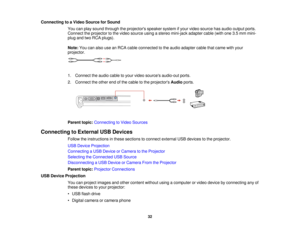 Page 32

Connecting
toaVideo Source forSound
 You
canplay sound through theprojectors speakersystemifyour video source hasaudio output ports.
 Connect
theprojector tothe video source usingastereo mini-jack adaptercable(withone3.5mm mini-
 plug
andtwoRCA plugs).
 Note:
Youcanalso useanRCA cable connected tothe audio adapter cablethatcame withyour
 projector.

1.
Connect theaudio cabletoyour video sources audio-out ports.
 2.
Connect theother endofthe cable tothe projectors Audioports.
 Parent
topic:Connecting...