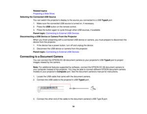 Page 34

Related
topics
 Projecting
aSlide Show
 Selecting
theConnected USBSource
 You
canswitch theprojectors displaytothe source youconnected toaUSB TypeA port.
 1.
Make suretheconnected USBsource isturned on,ifnecessary.
 2.
Press theUSB button onthe remote control.
 3.
Press thebutton againtocycle through otherUSBsources, ifavailable.
 Parent
topic:Connecting toExternal USBDevices
 Disconnecting
aUSB Device orCamera FromtheProjector
 When
youfinish presenting withaconnected USBdevice orcamera, youmust...