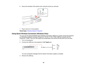 Page 40

6.
Secure thewireless LANmodule coverusingthescrew youremoved.
 7.
Plug inand turn onthe projector.
 Parent
topic:Wireless NetworkProjection
 Using
Quick Wireless Connection (WindowsOnly)
 You
canusetheoptional EPSONQuickWireless Connection USBkeytoquickly connect theprojector
 to
aWindows computer wirelessly (PowerLite 1761W/1771W/1776W; USBkeyincluded withthe
 PowerLite
1776W).Thenyoucanproject yourpresentation andremove thekey when youaredone.
 1.
Turn onthe projector.
 2.
Connect theUSB keytothe...