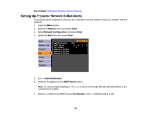 Page 48

Parent
topic:Setting UpWireless NetworkSecurity
 Setting
UpProjector NetworkE-MailAlerts
 You
cansetupthe projector tosend youane-mail alertover thenetwork ifthere isaproblem withthe
 projector.

1.
Press theMenu button.
 2.
Select theNetwork menuandpress Enter.
 3.
Select Network Configuration andpress Enter.
 4.
Select theMail menu andpress Enter.
 5.
Turn onMail Notification .
 6.
Enter theIPaddress forthe SMTP Server option.
 Note:
Donot use these addresses: 127.x.x.xor224.0.0.0...