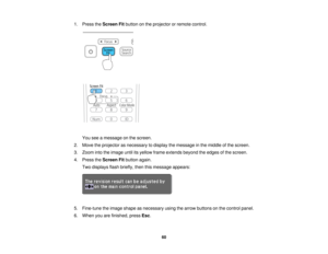 Page 60

1.
Press theScreen Fitbutton onthe projector orremote control.
 You
seeamessage onthe screen.
 2.
Move theprojector asnecessary todisplay themessage inthe middle ofthe screen.
 3.
Zoom intotheimage untilitsyellow frameextends beyondtheedges ofthe screen.
 4.
Press theScreen Fitbutton again.
 Two
displays flashbriefly, thenthismessage appears:
 5.
Fine-tune theimage shape asnecessary usingthearrow buttons onthe control panel.
 6.
When youarefinished, pressEsc.
 60   