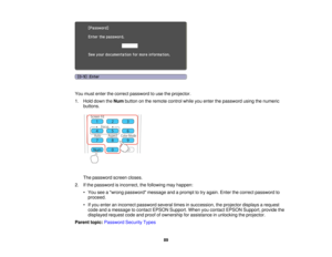 Page 89

You
must enter thecorrect password touse theprojector.
 1.
Hold down theNum button onthe remote controlwhileyouenter thepassword usingthenumeric
 buttons.

The
password screencloses.
 2.
Ifthe password isincorrect, thefollowing mayhappen:
 •
You seeawrong password messageandaprompt totry again. Enterthecorrect password to
 proceed.

•
Ifyou enter anincorrect password severaltimesinsuccession, theprojector displaysarequest
 code
andamessage tocontact EPSON Support. Whenyoucontact EPSON Support,...