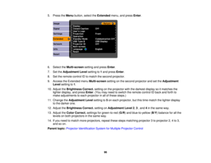 Page 96

5.
Press theMenu button, selecttheExtended menu,andpress Enter.
 6.
Select theMulti-screen settingandpress Enter.
 7.
SettheAdjustment Levelsetting to1and press Enter.
 8.
Settheremote controlIDtomatch thesecond projector.
 9.
Access theExtended menuMulti-screen settingonthe second projector andsetthe Adjustment
 Level
setting to1.
 10.
Adjust theBrightness Correct.settingonthe projector withthedarkest displaysoitmatches the
 lighter
display, andpress Enter.(You mayneed toswitch theremote controlIDback...