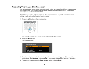 Page 97

Projecting
TwoImages Simultaneously
 You
canusethesplit screen feature tosimultaneously projecttwoimages fromdifferent imagesources
 next
toeach other. Youcancontrol thesplit screen feature usingtheremote controlorthe projector
 menus
(PowerLite 1761W/1771W/1776W).
 Note:
Whileyouusethesplit screen feature, otherprojector featuresmaynotbeavailable andsome
 settings
maybeautomatically appliedtoboth images.
 1.
Press theSplit button onthe remote control.
 The
currently selectedinputsource movestothe...