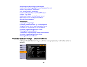 Page 108

Solutions
WhentheImage isNot Rectangular
 Solutions
WhentheImage Brightness orColors areIncorrect
 Image
Quality Settings -Image Menu
 Input
Signal Settings -Signal Menu
 Solutions
toProjector PowerorShut-Off Problems
 Projector
LightStatus
 Solutions
toProblems withtheRemote Control
 Optional
Equipment andReplacement Parts
 Remote
ControlOperation
 Related
tasks
 Adjusting
theImage Height
 Correcting
ImageShape WiththeKeystone Buttons
 Using
theRemote ControlasaPresentation Pointer
 Controlling...