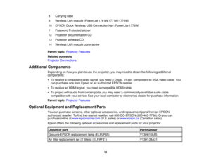 Page 12

8
 Carrying
case
 9
 Wireless
LANmodule (PowerLite 1761W/1771W/1776W)
 10
 EPSON
QuickWireless USBConnection Key(PowerLite 1776W)
 11
 Password
Protectedsticker
 12
 Projector
documentation CD
 13
 Projector
softwareCD
 14
 Wireless
LANmodule coverscrew
 Parent
topic:Projector Features
 Related
concepts
 Projector
Connections
 Additional
Components
 Depending
onhow youplan touse theprojector, youmay need toobtain thefollowing additional
 components:

•
To receive acomponent videosignal, youneed aD-sub,...