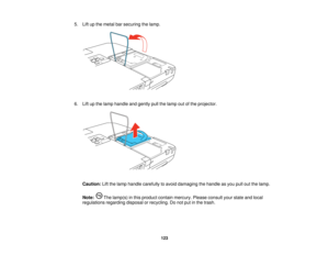 Page 123

5.
Liftupthe metal barsecuring thelamp.
 6.
Liftupthe lamp handle andgently pullthelamp outofthe projector.
 Caution:
Liftthe lamp handle carefully toavoid damaging thehandle asyou pulloutthelamp.
 Note:
Thelamp(s) inthis product containmercury. Pleaseconsult yourstate andlocal
 regulations
regardingdisposalorrecycling. Donot putinthe trash.
 123    