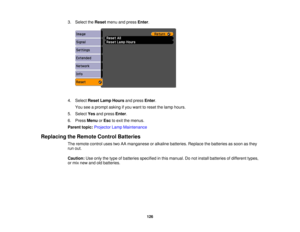 Page 126

3.
Select theReset menuandpress Enter.
 4.
Select ResetLampHours andpress Enter.
 You
seeaprompt askingifyou want toreset thelamp hours.
 5.
Select Yesandpress Enter.
 6.
Press Menu orEsc toexit themenus.
 Parent
topic:Projector LampMaintenance
 Replacing
theRemote ControlBatteries
 The
remote controlusestwoAAmanganese oralkaline batteries. Replacethebatteries assoon asthey
 run
out.
 Caution:
Useonly thetype ofbatteries specified inthis manual. Donot install batteries ofdifferent types,
 or
mix new...