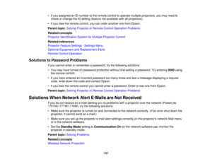 Page 141

•
Ifyou assigned anIDnumber tothe remote controltooperate multiple projectors, youmay need to
 check
orchange theIDsetting (feature notavailable withallprojectors).
 •
Ifyou lose theremote control, youcanorder another onefrom Epson.
 Parent
topic:Solving Projector orRemote ControlOperation Problems
 Related
concepts
 Projector
Identification SystemforMultiple Projector Control
 Related
references
 Projector
FeatureSettings -Settings Menu
 Optional
Equipment andReplacement Parts
 Remote...