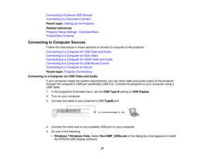 Page 27

Connecting
toExternal USBDevices
 Connecting
toaDocument Camera
 Parent
topic:Setting Upthe Projector
 Related
references
 Projector
SetupSettings -Extended Menu
 Product
BoxContents
 Connecting
toComputer Sources
 Follow
theinstructions inthese sections toconnect acomputer tothe projector.
 Connecting
toaComputer forUSB Video andAudio
 Connecting
toaComputer forVGA Video
 Connecting
toaComputer forHDMI Video andAudio
 Connecting
toaComputer forUSB Mouse Control
 Connecting
toaComputer forSound...