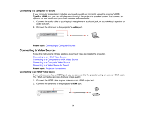 Page 30

Connecting
toaComputer forSound
 If
your computer presentation includessoundandyoudidnot connect itusing theprojectors USB
 TypeB
orHDMI port,youcanstillplay sound through theprojectors speakersystem.Justconnect an
 optional
3.5mm stereo mini-jack audiocableasdescribed here.
 1.
Connect theaudio cabletoyour laptops headphone oraudio-out jack,oryour desktops speakeror
 audio-out
port.
 2.
Connect theother endtothe projectors Audioport.
 Parent
topic:Connecting toComputer Sources
 Connecting
toVideo...