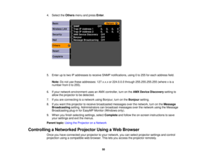 Page 50

4.
Select theOthers menuandpress Enter.
 5.
Enter uptotwo IPaddresses toreceive SNMPnotifications, using0to 255 foreach address field.
 Note:
Donot use these addresses: 127.x.x.xor224.0.0.0 through255.255.255.255 (wherexis a
 number
from0to 255).
 6.
Ifyour network environment usesanAMX controller, turnonthe AMX Device Discovery settingto
 allow
theprojector tobe detected.
 7.
Ifyou areconnecting toanetwork usingBonjour, turnonthe Bonjour setting.
 8.
Ifyou want thisprojector toreceive broadcasted...