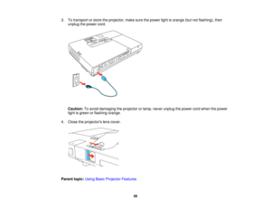 Page 56

3.
Totransport orstore theprojector, makesurethepower lightisorange (butnotflashing), then
 unplug
thepower cord.
 Caution:
Toavoid damaging theprojector orlamp, never unplug thepower cordwhen thepower
 light
isgreen orflashing orange.
 4.
Close theprojectors lenscover.
 Parent
topic:UsingBasicProjector Features
 56   