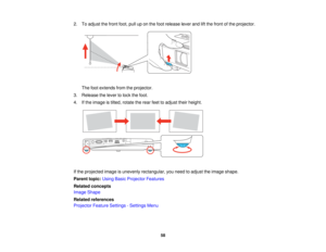 Page 58

2.
Toadjust thefront foot,pulluponthe foot release leverandliftthe front ofthe projector.
 The
footextends fromtheprojector.
 3.
Release thelever tolock thefoot.
 4.
Ifthe image istilted, rotate therear feettoadjust theirheight.
 If
the projected imageisunevenly rectangular, youneed toadjust theimage shape.
 Parent
topic:UsingBasicProjector Features
 Related
concepts
 Image
Shape
 Related
references
 Projector
FeatureSettings -Settings Menu
 58   