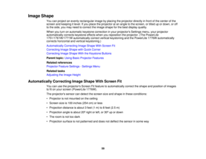 Page 59

Image
Shape
 You
canproject anevenly rectangular imagebyplacing theprojector directlyinfront ofthe center ofthe
 screen
andkeeping itlevel. Ifyou place theprojector atan angle tothe screen, ortilted upordown, oroff
 to
the side, youmay need tocorrect theimage shape forthe best display quality.
 When
youturn onautomatic keystonecorrection inyour projectors Settingsmenu,yourprojector
 automatically
correctskeystone effectswhenyoureposition theprojector. (ThePowerLite
 1751/1761W/1771W...