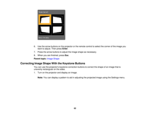 Page 62

6.
Use thearrow buttons onthe projector orthe remote controltoselect thecorner ofthe image you
 want
toadjust. Thenpress Enter.
 7.
Press thearrow buttons toadjust theimage shape asnecessary.
 8.
When youarefinished, pressEsc.
 Parent
topic:Image Shape
 Correcting
ImageShape WiththeKeystone Buttons
 You
canusetheprojectors keystonecorrection buttonstocorrect theshape ofan image thatis
 unevenly
rectangular onthe sides.
 1.
Turn onthe projector anddisplay animage.
 Note:
Youcandisplay apattern toaid...