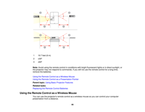 Page 66

1
 19.7
feet(6m)
 2
 ±
30 º
 3
 ±
60 º
 Note:
Avoidusingtheremote controlinconditions withbright fluorescent lightsorindirect sunlight, or
 the
projector maynotrespond tocommands. Ifyou willnot use theremote controlforalong time,
 remove
thebatteries.
 Using
theRemote ControlasaWireless Mouse
 Using
theRemote ControlasaPresentation Pointer
 Parent
topic:UsingBasicProjector Features
 Related
tasks
 Replacing
theRemote ControlBatteries
 Using
theRemote ControlasaWireless Mouse
 You
canusetheprojectors...