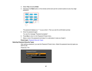 Page 87

3.
Select Yesandpress Enter.
 4.
Hold down theNum button onthe remote controlandusethenumeric buttonstoset afour-digit
 password.

The
password displaysas**** asyou enter it.Then youseetheconfirmation prompt.
 5.
Enter thepassword again.
 You
seethemessage Password accepted.
 6.
Press Esctoreturn tothe Password Protectmenu.
 7.
Make anote ofthe password andkeep itin asafe place incase youforget it.
 Parent
topic:Password SecurityTypes
 Selecting
Password SecurityTypes
 After
setting apassword,...