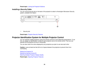 Page 93

Parent
topic:Locking theProjector s Buttons
 Installing
aSecurity Cable
 You
canusethesecurity slotonthe back ofthe projector toattach aKensington MicrosaverSecurity
 system,
available fromEpson.
 1
 Security
slot
 Parent
topic:Projector SecurityFeatures
 Projector
Identification SystemforMultiple Projector Control
 You
canoperate multiple projectors usingoneremote controlformore elaborate presentations. Todo
 this,
youassign anidentification numbertoeach projector andtothe remote control. Thenyoucan...