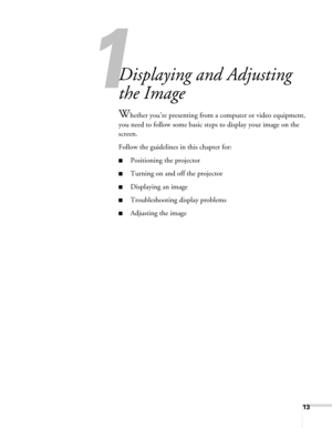 Page 1313
1
Displaying and Adjusting 
the Image
Whether you’re presenting from a computer or video equipment, 
you need to follow some basic steps to display your image on the 
screen. 
Follow the guidelines in this chapter for: 
■Positioning the projector
■Turning on and off the projector 
■Displaying an image
■Troubleshooting display problems
■Adjusting the image 