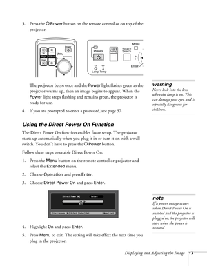 Page 17Displaying and Adjusting the Image17
3. Press the PPower button on the remote control or on top of the 
projector. 
The projector beeps once and the 
Power light flashes green as the 
projector warms up, then an image begins to appear. When the 
Power light stops flashing and remains green, the projector is 
ready for use. 
4. If you are prompted to enter a password, see page 57.
Using the Direct Power On Function
The Direct Power On function enables faster setup. The projector 
starts up automatically...