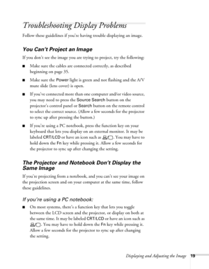 Page 19Displaying and Adjusting the Image19
Troubleshooting Display Problems
Follow these guidelines if you’re having trouble displaying an image. 
You Can’t Project an Image
If you don’t see the image you are trying to project, try the following: 
■Make sure the cables are connected correctly, as described 
beginning on page 35.
■Make sure the Power light is green and not flashing and the A/V 
mute slide (lens cover) is open. 
■If you’ve connected more than one computer and/or video source, 
you may need to...