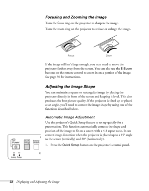 Page 2222Displaying and Adjusting the Image
Focusing and Zooming the Image 
Turn the focus ring on the projector to sharpen the image. 
Turn the zoom ring on the projector to reduce or enlarge the image. 
If the image still isn’t large enough, you may need to move the 
projector farther away from the screen. You can also use the 
E-Zoom 
buttons on the remote control to zoom in on a portion of the image. 
See page 30 for instructions. 
Adjusting the Image Shape
You can maintain a square or rectangular image by...