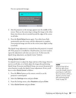 Page 23Displaying and Adjusting the Image23
You see a projected message:
2. Aim the projector so the message appears near the middle of the 
screen. Then use the zoom ring to enlarge the image so the white 
frame (not shown above) extends beyond the edges of the screen 
on all sides.
3. Press the 
Quick Setup button again. Two white boxes flash 
momentarily onto the screen, and the adjustment is complete. 
Your projected image now fits on the screen (some slight overlap 
is normal).
The Quick Setup adjustment...